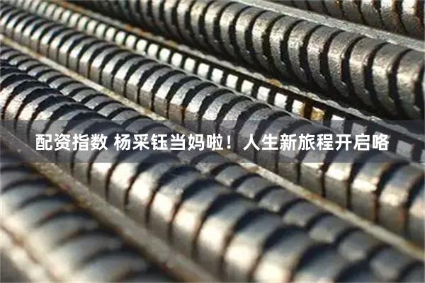 配资指数 杨采钰当妈啦!人生新旅程开启咯