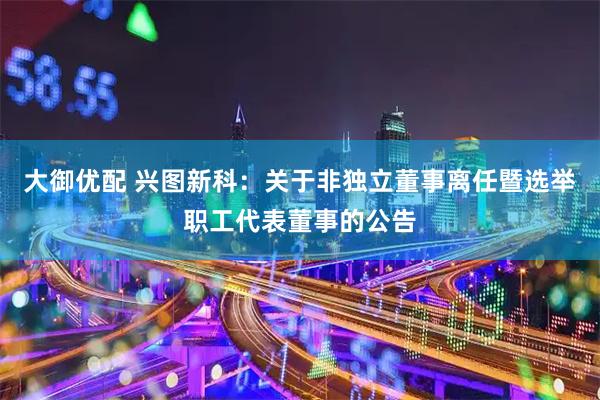 大御优配 兴图新科：关于非独立董事离任暨选举职工代表董事的公告