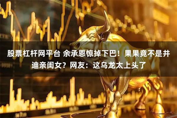 股票杠杆网平台 余承恩惊掉下巴!果果竟不是井迪亲闺女?网友:这乌龙太上头了