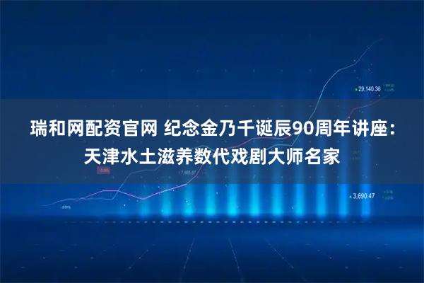 瑞和网配资官网 纪念金乃千诞辰90周年讲座:天津水土滋养数代戏剧大师名家