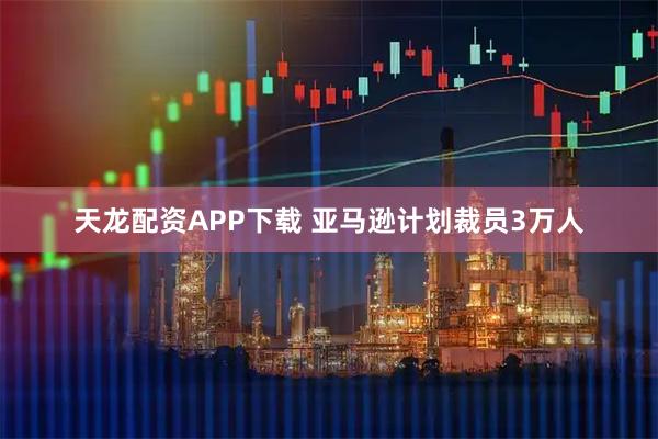 天龙配资APP下载 亚马逊计划裁员3万人