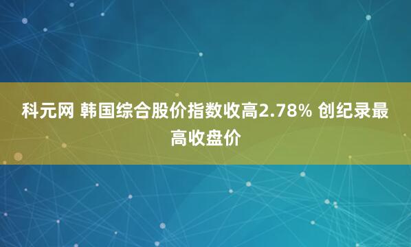 科元网 韩国综合股价指数收高2.78% 创纪录最高收盘价