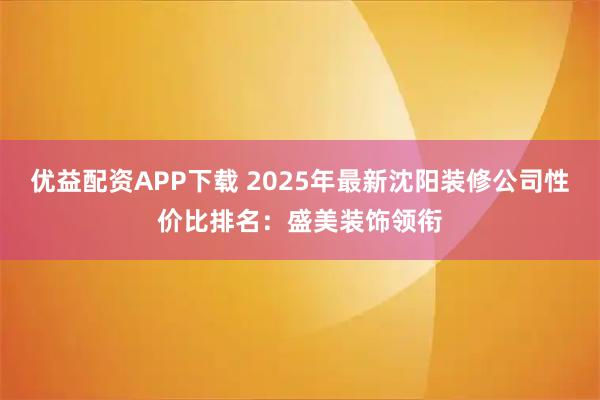 优益配资APP下载 2025年最新沈阳装修公司性价比排名:盛美装饰领衔