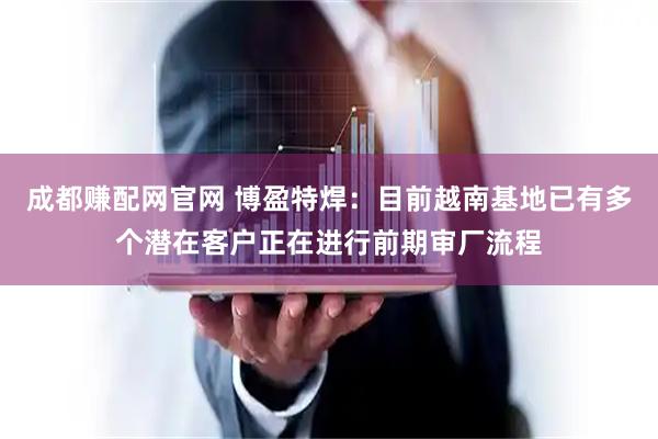 成都赚配网官网 博盈特焊：目前越南基地已有多个潜在客户正在进行前期审厂流程