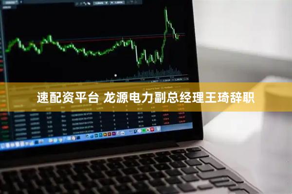 速配资平台 龙源电力副总经理王琦辞职