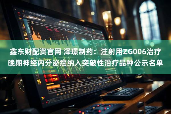 鑫东财配资官网 泽璟制药：注射用ZG006治疗晚期神经内分泌癌纳入突破性治疗品种公示名单