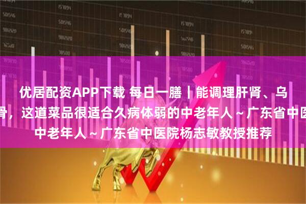 优居配资APP下载 每日一膳｜能调理肝肾、乌发、养颜与强筋壮骨，这道菜品很适合久病体弱的中老年人～广东省中医院杨志敏教授推荐