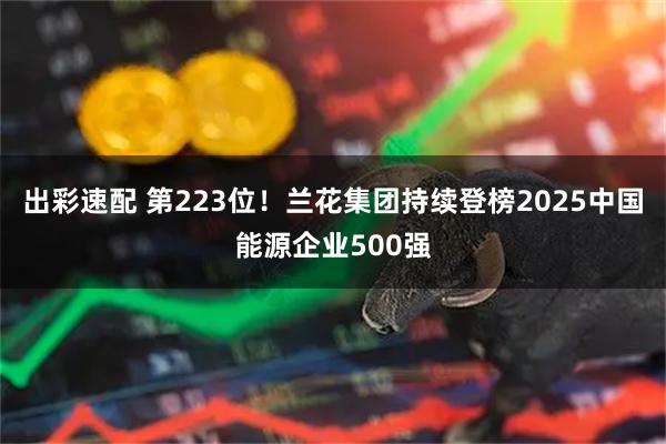 出彩速配 第223位！兰花集团持续登榜2025中国能源企业500强