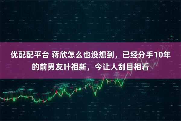 优配配平台 蒋欣怎么也没想到，已经分手10年的前男友叶祖新，今让人刮目相看