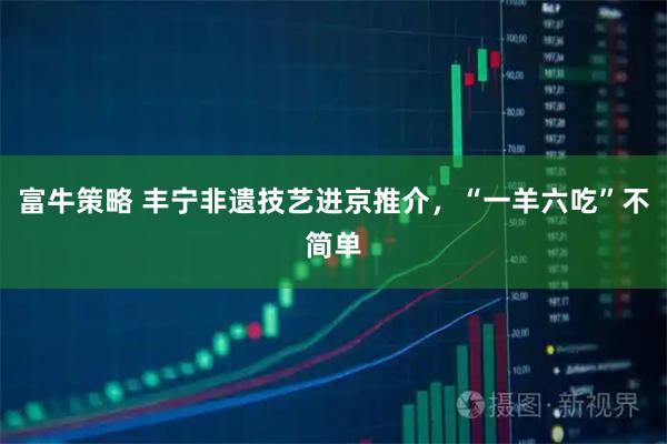 富牛策略 丰宁非遗技艺进京推介，“一羊六吃”不简单