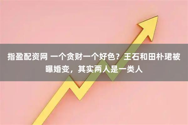 指盈配资网 一个贪财一个好色？王石和田朴珺被曝婚变，其实两人是一类人